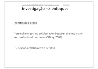 Luís Pedro | UA | DeCA | MCMM | Projeto de Dissertação   30 09 2011

       investigação --> enfoques


investigação-acção


“research comprising collaboration between the researcher
and professional practioners” (Gray, 2009)


--> desenho colaborativo e iterativo
 