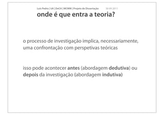 Luís Pedro | UA | DeCA | MCMM | Projeto de Dissertação   30 09 2011

      onde é que entra a teoria?


o processo de investigação implica, necessariamente,
uma confrontação com perspetivas teóricas


isso pode acontecer antes (abordagem dedutiva) ou
depois da investigação (abordagem indutiva)
 