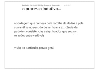 Luís Pedro | UA | DeCA | MCMM | Projeto de Dissertação   30 09 2011

      o processo indutivo...


abordagem que começa pela recolha de dados e pela
sua análise no sentido de veriﬁcar a existência de
padrões, consistências e signiﬁcados que sugiram
relações entre variáveis


visão do particular para o geral
 