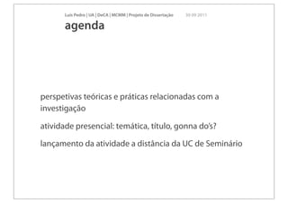 Luís Pedro | UA | DeCA | MCMM | Projeto de Dissertação   30 09 2011

       agenda




perspetivas teóricas e práticas relacionadas com a
investigação

atividade presencial: temática, título, gonna do’s?

lançamento da atividade a distância da UC de Seminário
 