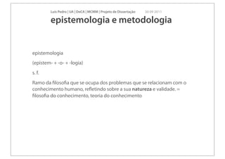 Luís Pedro | UA | DeCA | MCMM | Projeto de Dissertação   30 09 2011

         epistemologia e metodologia


epistemologia
(epistem- + -o- + -logia)
s. f.
Ramo da ﬁlosoﬁa que se ocupa dos problemas que se relacionam com o
conhecimento humano, reﬂetindo sobre a sua natureza e validade. =
ﬁlosoﬁa do conhecimento, teoria do conhecimento
 