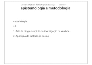 Luís Pedro | UA | DeCA | MCMM | Projeto de Dissertação   30 09 2011

        epistemologia e metodologia


metodologia
s. f.
1. Arte de dirigir o espírito na investigação da verdade
2. Aplicação do método no ensino
 