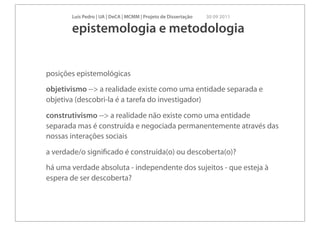 Luís Pedro | UA | DeCA | MCMM | Projeto de Dissertação   30 09 2011

       epistemologia e metodologia


posições epistemológicas
objetivismo --> a realidade existe como uma entidade separada e
objetiva (descobri-la é a tarefa do investigador)
construtivismo --> a realidade não existe como uma entidade
separada mas é construída e negociada permanentemente através das
nossas interações sociais
a verdade/o signiﬁcado é construída(o) ou descoberta(o)?
há uma verdade absoluta - independente dos sujeitos - que esteja à
espera de ser descoberta?
 