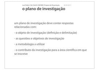 Luís Pedro | UA | DeCA | MCMM | Projeto de Dissertação   30 09 2011

      o plano de investigação


um plano de investigação deve conter respostas
relacionadas com:
- o objeto de investigação (deﬁnição e delimitação)
- as questões e objetivos de investigação
- a metodologia a utilizar
- o contributo da investigação para a área cientíﬁca em que
se inscreve
 
