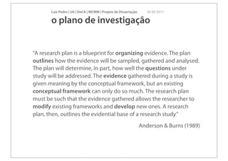 Luís Pedro | UA | DeCA | MCMM | Projeto de Dissertação      30 09 2011

       o plano de investigação


“A research plan is a blueprint for organizing evidence. The plan
outlines how the evidence will be sampled, gathered and analysed.
The plan will determine, in part, how well the questions under
study will be addressed. The evidence gathered during a study is
given meaning by the conceptual framework, but an existing
conceptual framework can only do so much. The research plan
must be such that the evidence gathered allows the researcher to
modify existing frameworks and develop new ones. A research
plan, then, outlines the evidential base of a research study”
                                                                Anderson & Burns (1989)
 