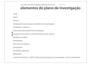 Luís Pedro | UA | DeCA | MCMM | Projeto de Dissertação   30 09 2011

          elementos do plano de investigação
Título
Índice
Resumo
Introdução/Caracterização do problema de investigação
Finalidades e objetivos
Pergunta(s)/Questão(ões) de investigação
Enquadramento teórico: revisão da literatura de suporte
(Modelo de análise)
Metodologia
Plano de contingência
Cronograma
Resultados esperados
Bibliograﬁa
(a partir de Moreira, A. (2003). Elaboração de projectos de investigação - texto enquadrador)
 