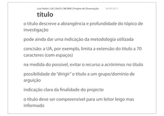 Luís Pedro | UA | DeCA | MCMM | Projeto de Dissertação   30 09 2011

      título
o título descreve a abrangência e profundidade do tópico de
investigação
pode ainda dar uma indicação da metodologia utilizada
concisão: a UA, por exemplo, limita a extensão do título a 70
caracteres (com espaços)
na medida do possível, evitar o recurso a acrónimos no título
possibilidade de “dirigir” o título a um grupo/domínio de
arguição
indicação clara da ﬁnalidade do projecto

o título deve ser compreensível para um leitor leigo mas
informado
 