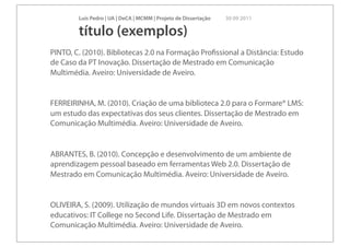 Luís Pedro | UA | DeCA | MCMM | Projeto de Dissertação   30 09 2011

        título (exemplos)
PINTO, C. (2010). Bibliotecas 2.0 na Formação Proﬁssional a Distância: Estudo
de Caso da PT Inovação. Dissertação de Mestrado em Comunicação
Multimédia. Aveiro: Universidade de Aveiro.


FERREIRINHA, M. (2010). Criação de uma biblioteca 2.0 para o Formare® LMS:
um estudo das expectativas dos seus clientes. Dissertação de Mestrado em
Comunicação Multimédia. Aveiro: Universidade de Aveiro.


ABRANTES, B. (2010). Concepção e desenvolvimento de um ambiente de
aprendizagem pessoal baseado em ferramentas Web 2.0. Dissertação de
Mestrado em Comunicação Multimédia. Aveiro: Universidade de Aveiro.


OLIVEIRA, S. (2009). Utilização de mundos virtuais 3D em novos contextos
educativos: IT College no Second Life. Dissertação de Mestrado em
Comunicação Multimédia. Aveiro: Universidade de Aveiro.
 