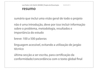 Luís Pedro | UA | DeCA | MCMM | Projeto de Dissertação   30 09 2011

      resumo

sumário que inclui uma visão geral de todo o projeto
não é uma introdução, deve por isso incluir informação
sobre o problema, metodologia, resultados e
importância do estudo
breve: 100 a 500 palavras
linguagem acessível, evitando a utilização de jargão
técnico
última secção a ser escrita, para certiﬁcação da
conformidade/concordância com o texto global ﬁnal
 