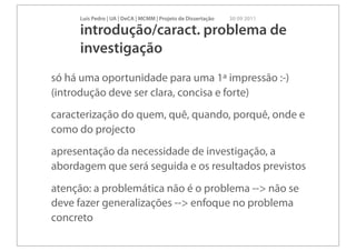 Luís Pedro | UA | DeCA | MCMM | Projeto de Dissertação   30 09 2011

     introdução/caract. problema de
     investigação
só há uma oportunidade para uma 1ª impressão :-)
(introdução deve ser clara, concisa e forte)
caracterização do quem, quê, quando, porquê, onde e
como do projecto
apresentação da necessidade de investigação, a
abordagem que será seguida e os resultados previstos
atenção: a problemática não é o problema --> não se
deve fazer generalizações --> enfoque no problema
concreto
 