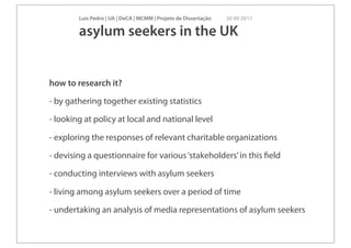 Luís Pedro | UA | DeCA | MCMM | Projeto de Dissertação   30 09 2011

        asylum seekers in the UK


how to research it?

- by gathering together existing statistics

- looking at policy at local and national level

- exploring the responses of relevant charitable organizations

- devising a questionnaire for various ‘stakeholders’ in this ﬁeld

- conducting interviews with asylum seekers

- living among asylum seekers over a period of time

- undertaking an analysis of media representations of asylum seekers
 