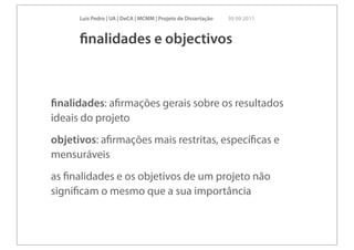 Luís Pedro | UA | DeCA | MCMM | Projeto de Dissertação   30 09 2011



      ﬁnalidades e objectivos



ﬁnalidades: aﬁrmações gerais sobre os resultados
ideais do projeto
objetivos: aﬁrmações mais restritas, especíﬁcas e
mensuráveis
as ﬁnalidades e os objetivos de um projeto não
signiﬁcam o mesmo que a sua importância
 