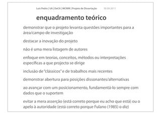 Luís Pedro | UA | DeCA | MCMM | Projeto de Dissertação   30 09 2011



       enquadramento teórico
demonstrar que o projeto levanta questões importantes para a
área/campo de investigação
destacar a inovação do projeto
não é uma mera listagem de autores
enfoque em teorias, conceitos, métodos ou interpretações
especíﬁcas a que projecto se dirige
inclusão de “clássicos” e de trabalhos mais recentes
demonstrar abertura para posições dissonantes/alternativas
ao avançar com um posicionamento, fundamentá-lo sempre com
dados que o suportem
evitar a mera asserção (está correto porque eu acho que está) ou o
apelo à autoridade (está correto porque Fulano (1985) o diz)
 