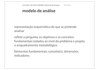 Luís Pedro | UA | DeCA | MCMM | Projeto de Dissertação   30 09 2011



     modelo de análise


representação esquemática do que se pretende
analisar
reﬂete a pergunta, os objetivos e os conceitos
fundamentais isolados ao nível do problema e projeta
o enquadramento metodológico
Elementos fundamentais: conceito(s), dimensões,
indicadores
 