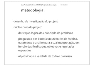 Luís Pedro | UA | DeCA | MCMM | Projeto de Dissertação   30 09 2011



     metodologia

desenho de investigação do projeto
núcleo duro do projeto
   derivação lógica do enunciado do problema
   progressão dos dados e das técnicas de recolha,
   tratamento e análise para a sua interpretação, em
   função das ﬁnalidades, objetivos e resultados
   esperados
   objetividade e validade de todo o processo
 