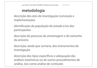 Luís Pedro | UA | DeCA | MCMM | Projeto de Dissertação   30 09 2011



      metodologia
descrição dos atos de investigação (conceção e
implementação)
identiﬁcação da população do estudo e/ou dos
participantes
descrição do processo de amostragem e do tamanho
da amostra
descrição, ainda que sumária, dos instrumentos de
investigação
descrição dos tipos especíﬁcos e adequação das
análises estatísticas ou de outros procedimentos de
análise, tais como análise de conteúdo
 