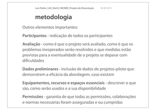 Luís Pedro | UA | DeCA | MCMM | Projeto de Dissertação   30 09 2011



       metodologia
Outros elementos importantes:
Participantes - indicação de todos os participantes
Avaliação - como é que o projeto será avaliado, como é que os
problemas inesperados serão resolvidos e que medidas estão
previstas para a eventualidade de o projeto se deparar com
diﬁculdades
Dados preliminares - inclusão de dados de projetos-piloto que
demonstrem a eﬁcácia da abordagem, caso existam
Equipamentos, recursos e espaços essenciais - descrever o que
são, como serão usados e a sua disponibilidade
Permissões - garantia de que todas as permissões, colaborações
e normas necessárias foram asseguradas e ou cumpridas
 