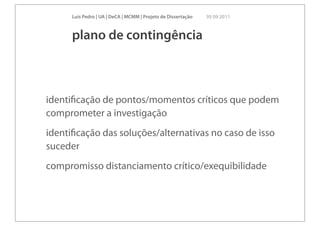 Luís Pedro | UA | DeCA | MCMM | Projeto de Dissertação   30 09 2011



      plano de contingência



identiﬁcação de pontos/momentos críticos que podem
comprometer a investigação
identiﬁcação das soluções/alternativas no caso de isso
suceder
compromisso distanciamento crítico/exequibilidade
 