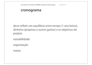 Luís Pedro | UA | DeCA | MCMM | Projeto de Dissertação   30 09 2011



        cronograma


deve reﬂetir um equilíbrio entre tempo (1 ano letivo),
dinheiro (propinas e outros gastos) e os objetivos do
projeto
razoabilidade
organização
metas
 