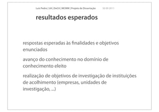 Luís Pedro | UA | DeCA | MCMM | Projeto de Dissertação   30 09 2011



      resultados esperados


respostas esperadas às ﬁnalidades e objetivos
enunciados
avanço do conhecimento no domínio de
conhecimento eleito
realização de objetivos de investigação de instituições
de acolhimento (empresas, unidades de
investigação, ...)
 