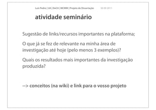Luís Pedro | UA | DeCA | MCMM | Projeto de Dissertação   30 09 2011



      atividade seminário

Sugestão de links/recursos importantes na plataforma;
O que já se fez de relevante na minha área de
investigação até hoje (pelo menos 3 exemplos)?
Quais os resultados mais importantes da investigação
produzida?


--> conceitos (na wiki) e link para o vosso projeto
 