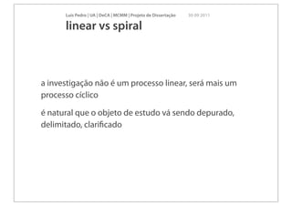 Luís Pedro | UA | DeCA | MCMM | Projeto de Dissertação   30 09 2011

      linear vs spiral



a investigação não é um processo linear, será mais um
processo cíclico

é natural que o objeto de estudo vá sendo depurado,
delimitado, clariﬁcado
 