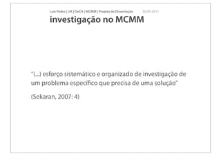 Luís Pedro | UA | DeCA | MCMM | Projeto de Dissertação   30 09 2011

       investigação no MCMM




“(...) esforço sistemático e organizado de investigação de
um problema especíﬁco que precisa de uma solução”

(Sekaran, 2007: 4)
 