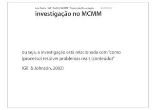Luís Pedro | UA | DeCA | MCMM | Projeto de Dissertação   30 09 2011

      investigação no MCMM




ou seja, a investigação está relacionada com “como
(processo) resolver problemas reais (conteúdo)”

(Gill & Johnson, 2002)
 
