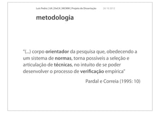 Luís Pedro | UA | DeCA | MCMM | Projeto de Dissertação   26 10 2012



      metodologia



“(...) corpo orientador da pesquisa que, obedecendo a
um sistema de normas, torna possíveis a seleção e
articulação de técnicas, no intuito de se poder
desenvolver o processo de veriﬁcação empírica”
                                                  Pardal e Correia (1995: 10)
 