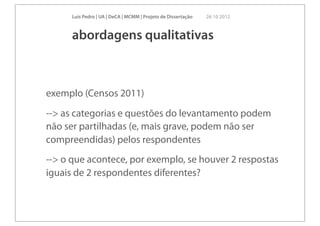 Luís Pedro | UA | DeCA | MCMM | Projeto de Dissertação   26 10 2012



      abordagens qualitativas



exemplo (Censos 2011)
--> as categorias e questões do levantamento podem
não ser partilhadas (e, mais grave, podem não ser
compreendidas) pelos respondentes
--> o que acontece, por exemplo, se houver 2 respostas
iguais de 2 respondentes diferentes?
 