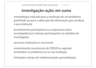Luís Pedro | UA | DeCA | MCMM | Projeto de Dissertação   26 10 2012



      investigação-ação: em suma
metodologia indicada para a resolução de um problema
partilhado ou para a obtenção de informação que conduza
à sua resolução
envolvimento participativo ou cooperativo do(s)
investigador(es) e demais participantes no trabalho de
investigação
processo i(n)terativo e recorrente
envolvimento no processo de TODOS os agentes
envolvidos no problema ou na sua resolução
limitações: tempo de implementação, generalização
 