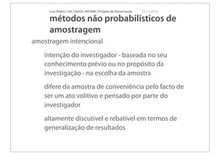 Luís Pedro | UA | DeCA | MCMM | Projeto de Dissertação   23 11 2012

     métodos não probabilísticos de
     amostragem
amostragem intencional
   intenção do investigador - baseada no seu
   conhecimento prévio ou no propósito da
   investigação - na escolha da amostra
   difere da amostra de conveniência pelo facto de
   ser um ato volitivo e pensado por parte do
   investigador
   altamente discutível e rebatível em termos de
   generalização de resultados
 