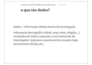 Luís Pedro | UA | DeCA | MCMM | Projeto de Dissertação   23 11 2012



      o que são dados?



dados = informação obtida através da investigação
informação demográﬁca (idade, sexo, etnia, religião,...);
resultados de testes; respostas a uma entrevista do
investigador; respostas a questionários; ensaios; logs;
documentos oﬁciais, etc...
 