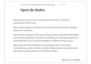 Luís Pedro | UA | DeCA | MCMM | Projeto de Dissertação   23 11 2012



       tipos de dados

data may be numerical, or may consist of words, or may be a
combination of the two;
data may be neither numbers nor words, but consist of, for example,
pictures or artefacts;
data may be ‘original’, in the sense that you have collected information
never before collected; or may be ‘secondary’, already put together by
somebody else, but re-used, probably in a diﬀerent way, by you;
data may consist of responses to a questionnaire or interview
transcriptions, notes or other records of observations or experiments,
documents and materials, or all of these things.


                                                                    Blaxter et al. (2006)
 