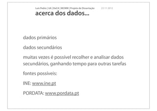 Luís Pedro | UA | DeCA | MCMM | Projeto de Dissertação   23 11 2012

      acerca dos dados...


dados primários
dados secundários
muitas vezes é possível recolher e analisar dados
secundários, ganhando tempo para outras tarefas
fontes possíveis:
INE: www.ine.pt
PORDATA: www.pordata.pt
 