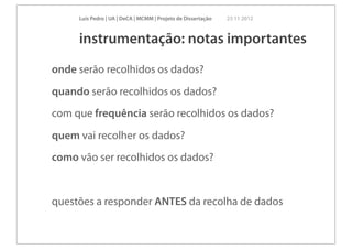Luís Pedro | UA | DeCA | MCMM | Projeto de Dissertação   23 11 2012



     instrumentação: notas importantes
onde serão recolhidos os dados?
quando serão recolhidos os dados?
com que frequência serão recolhidos os dados?
quem vai recolher os dados?
como vão ser recolhidos os dados?


questões a responder ANTES da recolha de dados
 
