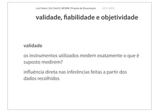 Luís Pedro | UA | DeCA | MCMM | Projeto de Dissertação   23 11 2012



      validade, ﬁabilidade e objetividade



validade
os instrumentos utilizados medem exatamente o que é
suposto medirem?
inﬂuência direta nas inferências feitas a partir dos
dados recolhidos
 