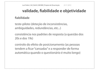 Luís Pedro | UA | DeCA | MCMM | Projeto de Dissertação   23 11 2012



     validade, ﬁabilidade e objetividade
ﬁabilidade
teste-piloto (deteção de inconsistências,
ambiguidades, redundâncias, etc...)
consistência nos padrões de resposta (a questão dos
20s e dos 19s)
controlo do efeito de posicionamento (as pessoas
tendem a ﬁcar “cansadas” e a responder de forma
automática quando o questionário é muito longo)
 