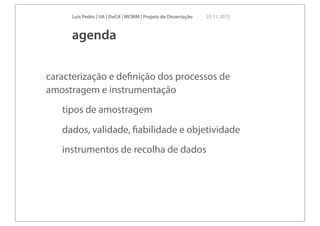 Luís Pedro | UA | DeCA | MCMM | Projeto de Dissertação   23 11 2012



     agenda

caracterização e deﬁnição dos processos de
amostragem e instrumentação
   tipos de amostragem
   dados, validade, ﬁabilidade e objetividade
   instrumentos de recolha de dados
 