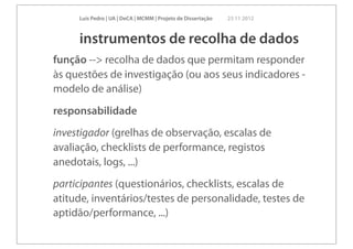 Luís Pedro | UA | DeCA | MCMM | Projeto de Dissertação   23 11 2012



     instrumentos de recolha de dados
função --> recolha de dados que permitam responder
às questões de investigação (ou aos seus indicadores -
modelo de análise)
responsabilidade
investigador (grelhas de observação, escalas de
avaliação, checklists de performance, registos
anedotais, logs, ...)
participantes (questionários, checklists, escalas de
atitude, inventários/testes de personalidade, testes de
aptidão/performance, ...)
 