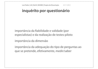 Luís Pedro | UA | DeCA | MCMM | Projeto de Dissertação   23 11 2012



     inquérito por questionário



importância da ﬁabilidade e validade (por
especialistas) e da realização de testes-piloto
importância da dimensão
importância da adequação do tipo de perguntas ao
que se pretende, efetivamente, medir/saber
 