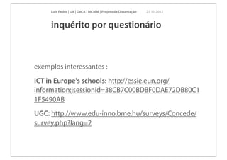 Luís Pedro | UA | DeCA | MCMM | Projeto de Dissertação   23 11 2012



     inquérito por questionário



exemplos interessantes :
ICT in Europe's schools: http://essie.eun.org/
information;jsessionid=38CB7C00BDBF0DAE72DB80C1
1F5490AB
UGC: http://www.edu-inno.bme.hu/surveys/Concede/
survey.php?lang=2
 