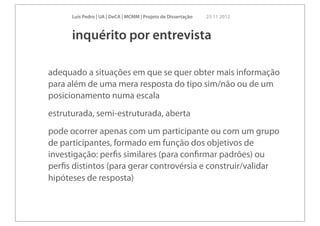 Luís Pedro | UA | DeCA | MCMM | Projeto de Dissertação   23 11 2012



      inquérito por entrevista

adequado a situações em que se quer obter mais informação
para além de uma mera resposta do tipo sim/não ou de um
posicionamento numa escala
estruturada, semi-estruturada, aberta
pode ocorrer apenas com um participante ou com um grupo
de participantes, formado em função dos objetivos de
investigação: perﬁs similares (para conﬁrmar padrões) ou
perﬁs distintos (para gerar controvérsia e construir/validar
hipóteses de resposta)
 