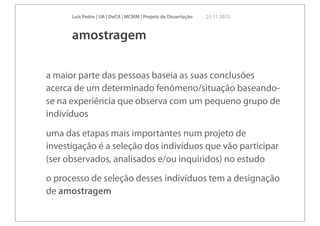 Luís Pedro | UA | DeCA | MCMM | Projeto de Dissertação   23 11 2012



      amostragem

a maior parte das pessoas baseia as suas conclusões
acerca de um determinado fenómeno/situação baseando-
se na experiência que observa com um pequeno grupo de
indivíduos

uma das etapas mais importantes num projeto de
investigação é a seleção dos indivíduos que vão participar
(ser observados, analisados e/ou inquiridos) no estudo
o processo de seleção desses indivíduos tem a designação
de amostragem
 