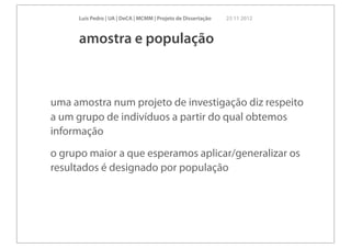 Luís Pedro | UA | DeCA | MCMM | Projeto de Dissertação   23 11 2012



     amostra e população



uma amostra num projeto de investigação diz respeito
a um grupo de indivíduos a partir do qual obtemos
informação
o grupo maior a que esperamos aplicar/generalizar os
resultados é designado por população
 