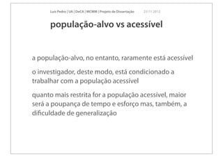 Luís Pedro | UA | DeCA | MCMM | Projeto de Dissertação   23 11 2012



      população-alvo vs acessível


a população-alvo, no entanto, raramente está acessível
o investigador, deste modo, está condicionado a
trabalhar com a população acessível
quanto mais restrita for a população acessível, maior
será a poupança de tempo e esforço mas, também, a
diﬁculdade de generalização
 