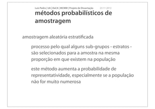 Luís Pedro | UA | DeCA | MCMM | Projeto de Dissertação   23 11 2012

     métodos probabilísticos de
     amostragem

amostragem aleatória estratiﬁcada
    processo pelo qual alguns sub-grupos - estratos -
    são selecionados para a amostra na mesma
    proporção em que existem na população
    este método aumenta a probabilidade de
    representatividade, especialmente se a população
    não for muito numerosa
 