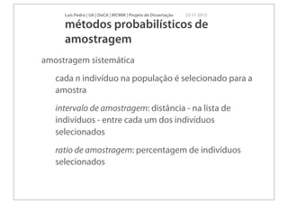 Luís Pedro | UA | DeCA | MCMM | Projeto de Dissertação   23 11 2012

     métodos probabilísticos de
     amostragem
amostragem sistemática
   cada n indivíduo na população é selecionado para a
   amostra
   intervalo de amostragem: distância - na lista de
   indivíduos - entre cada um dos indivíduos
   selecionados
   ratio de amostragem: percentagem de indivíduos
   selecionados
 