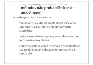 Luís Pedro | UA | DeCA | MCMM | Projeto de Dissertação   23 11 2012

     métodos não probabilísticos de
     amostragem
amostragem por conveniência
   muitas vezes é extremamente difícil selecionar
   uma amostra aleatória ou até uma amostra
   sistemática
   nestes casos, o investigador pode selecionar uma
   amostra de conveniência
   a amostra sofrerá, como é óbvio, enviesamentos e
   não poderá ser considerada representativa da
   população
 