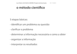 Luís Pedro | UA | DeCA | MCMM | Projeto de dissertação

01 11 2013

o método cientíﬁco

5 etapas básicas:
- identiﬁcar um problema ou questão
- clariﬁcar o problema
- determinar a informação necessária e como a obter
- organizar a informação
- interpretar os resultados

 